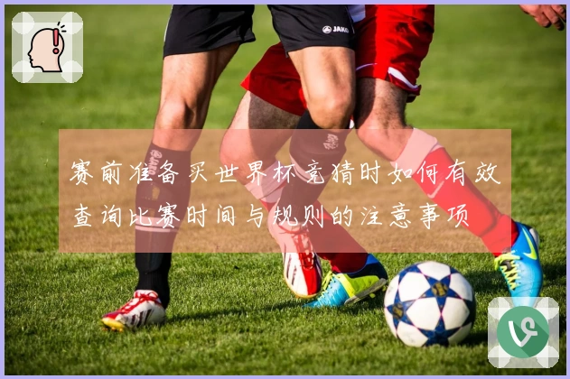 赛前准备买世界杯竞猜时如何有效查询比赛时间与规则的注意事项