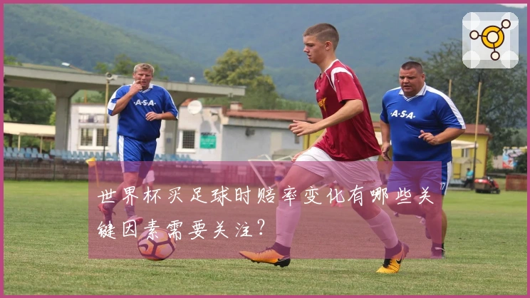 世界杯买足球时赔率变化有哪些关键因素需要关注？