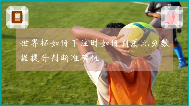 世界杯如何下注时如何利用比分数据提升判断准确性