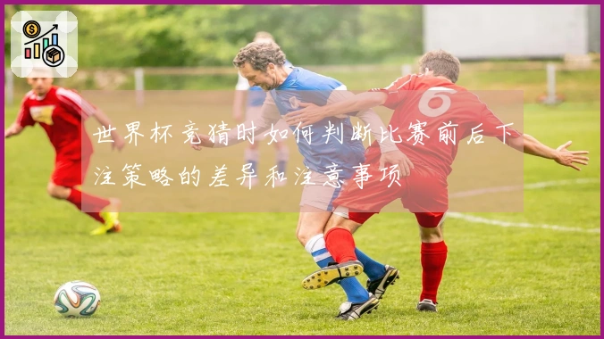 世界杯竞猜时如何判断比赛前后下注策略的差异和注意事项